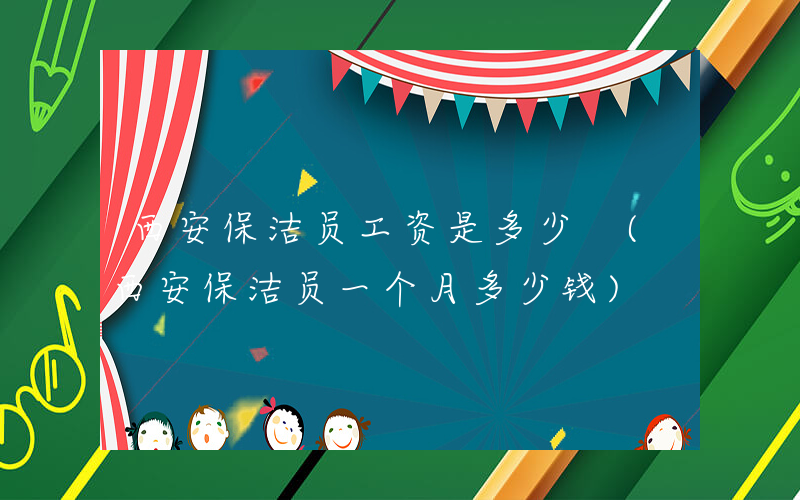 西安保洁员工资是多少 (西安保洁员一个月多少钱)